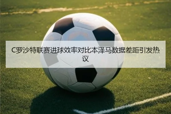 C罗沙特联赛进球效率对比本泽马数据差距引发热议