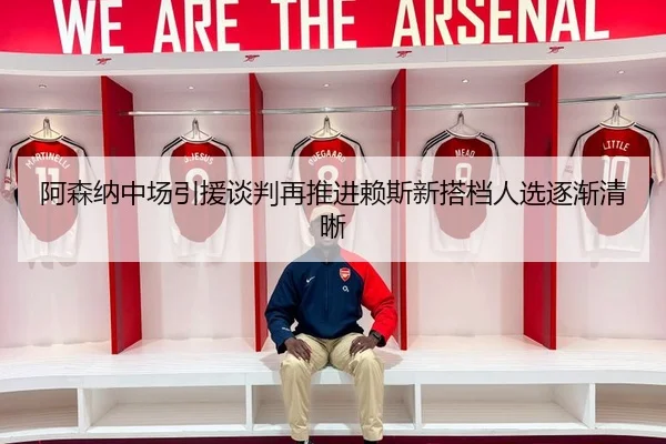 阿森纳中场引援谈判再推进赖斯新搭档人选逐渐清晰