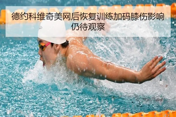 德约科维奇美网后恢复训练加码膝伤影响仍待观察